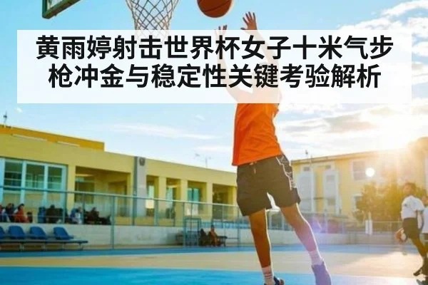 黄雨婷射击世界杯女子十米气步枪冲金与稳定性关键考验解析