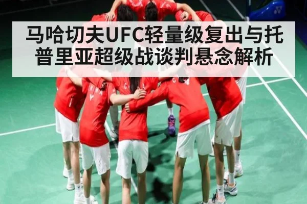 马哈切夫UFC轻量级复出与托普里亚超级战谈判悬念解析